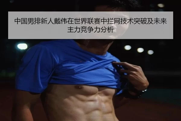 中国男排新人戴伟在世界联赛中拦网技术突破及未来主力竞争力分析